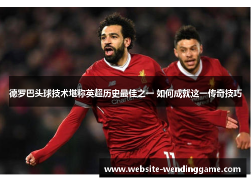 德罗巴头球技术堪称英超历史最佳之一 如何成就这一传奇技巧