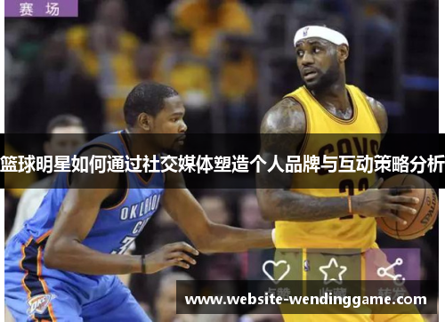 篮球明星如何通过社交媒体塑造个人品牌与互动策略分析
