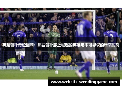英超替补奇迹回顾：那些替补席上崛起的英雄与不可思议的逆袭时刻