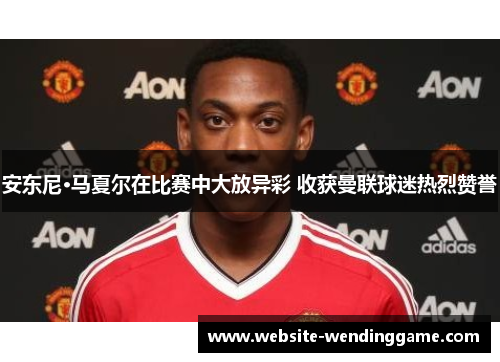 安东尼·马夏尔在比赛中大放异彩 收获曼联球迷热烈赞誉