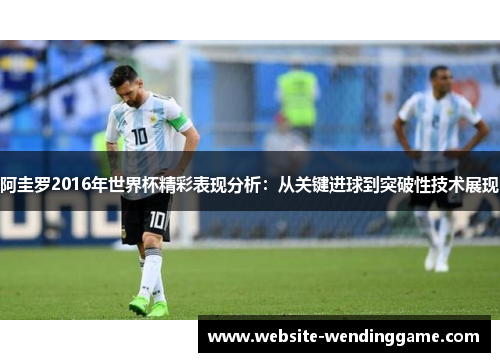 阿圭罗2016年世界杯精彩表现分析：从关键进球到突破性技术展现