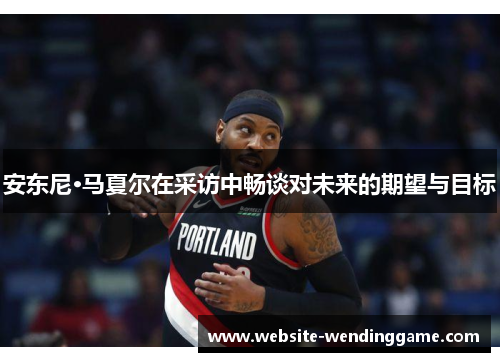 安东尼·马夏尔在采访中畅谈对未来的期望与目标