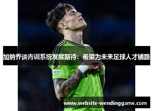 加纳乔谈青训系统发展期待：希望为未来足球人才铺路