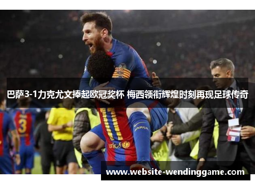 巴萨3-1力克尤文捧起欧冠奖杯 梅西领衔辉煌时刻再现足球传奇