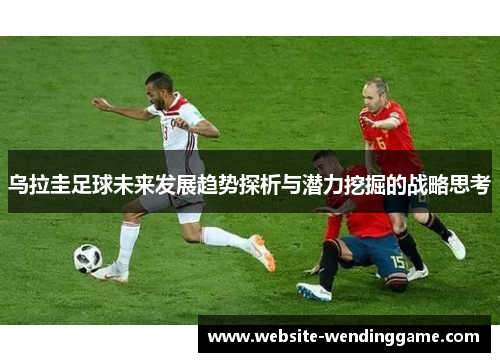乌拉圭足球未来发展趋势探析与潜力挖掘的战略思考