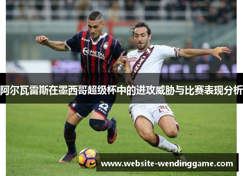 阿尔瓦雷斯在墨西哥超级杯中的进攻威胁与比赛表现分析