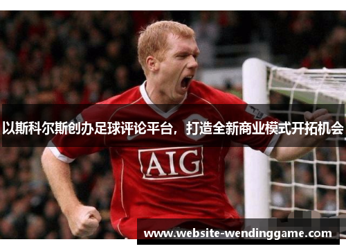 以斯科尔斯创办足球评论平台，打造全新商业模式开拓机会
