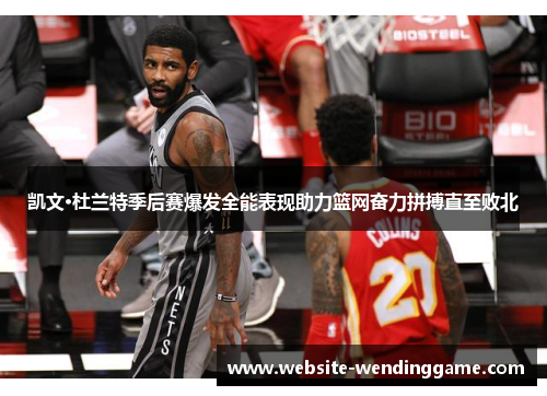 凯文·杜兰特季后赛爆发全能表现助力篮网奋力拼搏直至败北