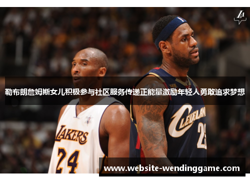 勒布朗詹姆斯女儿积极参与社区服务传递正能量激励年轻人勇敢追求梦想