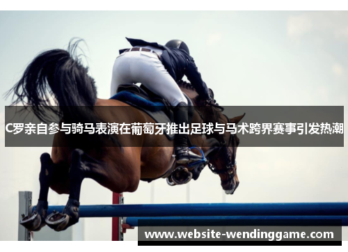 C罗亲自参与骑马表演在葡萄牙推出足球与马术跨界赛事引发热潮