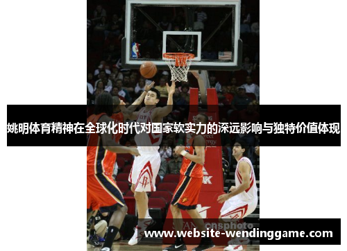 姚明体育精神在全球化时代对国家软实力的深远影响与独特价值体现