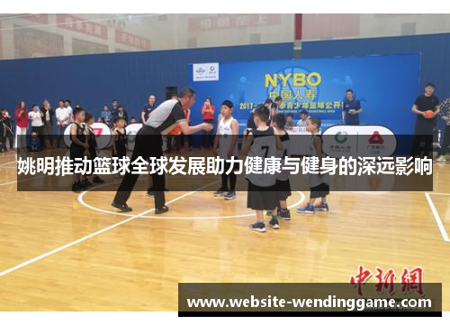 姚明推动篮球全球发展助力健康与健身的深远影响