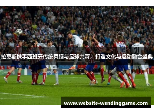 拉莫斯携手西班牙传统舞蹈与足球共舞，打造文化与运动融合盛典