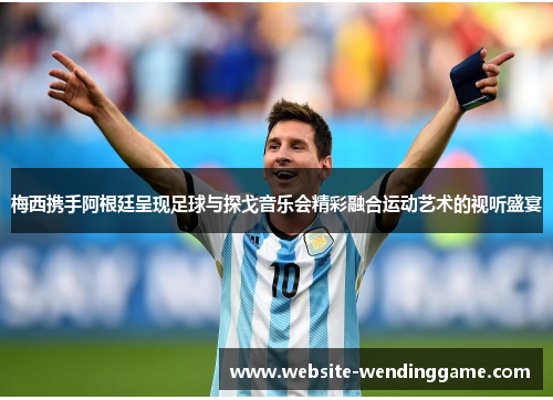 梅西携手阿根廷呈现足球与探戈音乐会精彩融合运动艺术的视听盛宴