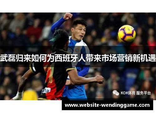 武磊归来如何为西班牙人带来市场营销新机遇