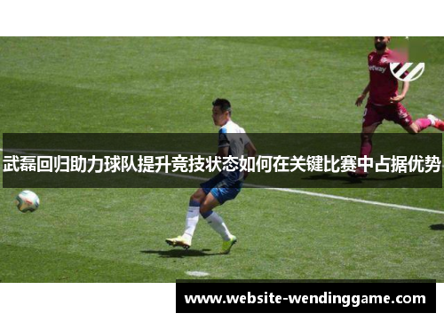 武磊回归助力球队提升竞技状态如何在关键比赛中占据优势