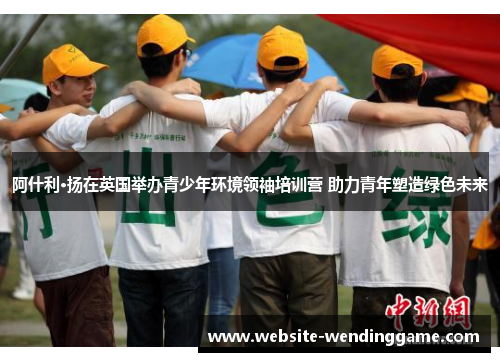 阿什利·扬在英国举办青少年环境领袖培训营 助力青年塑造绿色未来