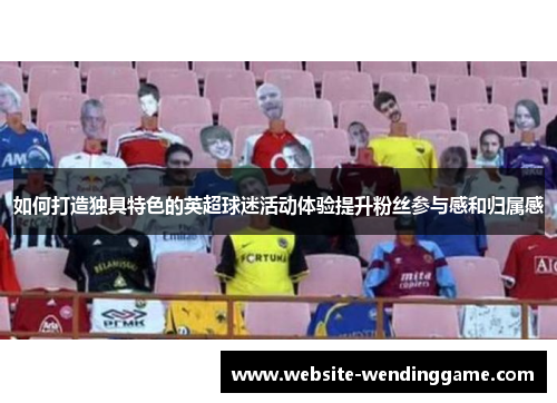 如何打造独具特色的英超球迷活动体验提升粉丝参与感和归属感