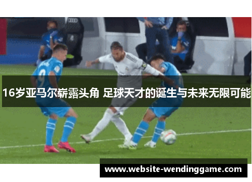 16岁亚马尔崭露头角 足球天才的诞生与未来无限可能
