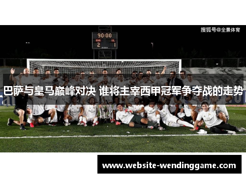 巴萨与皇马巅峰对决 谁将主宰西甲冠军争夺战的走势