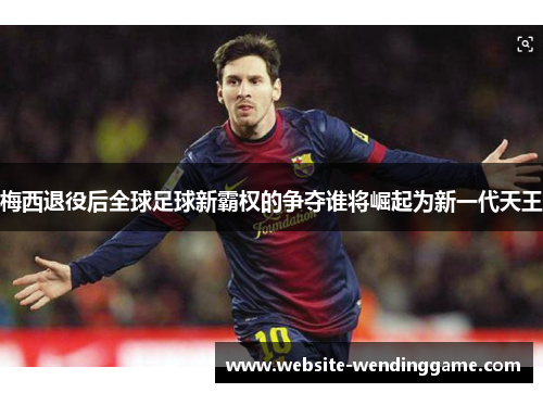 梅西退役后全球足球新霸权的争夺谁将崛起为新一代天王