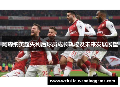 阿森纳英超失利后球员成长轨迹及未来发展展望