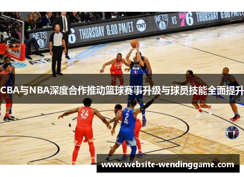 CBA与NBA深度合作推动篮球赛事升级与球员技能全面提升