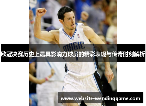 欧冠决赛历史上最具影响力球员的精彩表现与传奇时刻解析