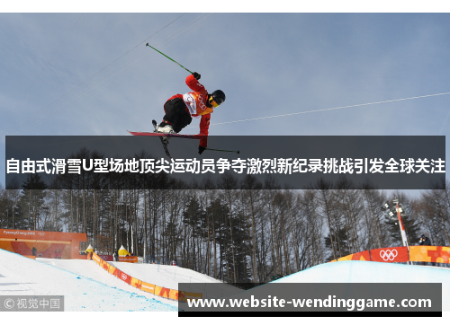 自由式滑雪U型场地顶尖运动员争夺激烈新纪录挑战引发全球关注