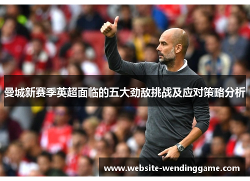 曼城新赛季英超面临的五大劲敌挑战及应对策略分析