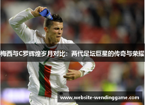 梅西与C罗辉煌岁月对比：两代足坛巨星的传奇与荣耀