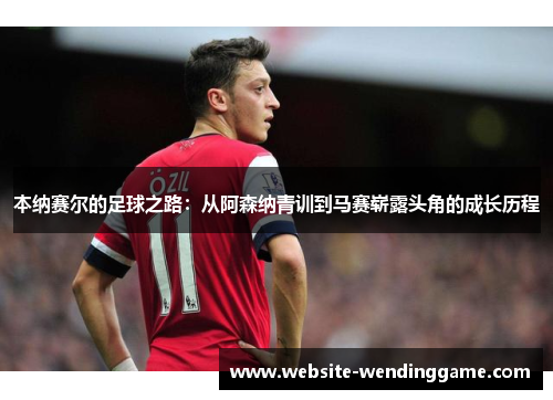 本纳赛尔的足球之路：从阿森纳青训到马赛崭露头角的成长历程