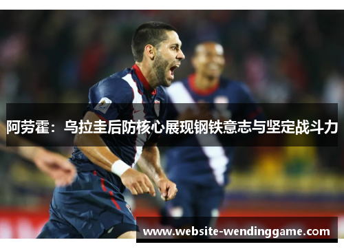 阿劳霍：乌拉圭后防核心展现钢铁意志与坚定战斗力