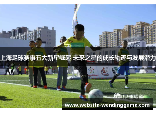 上海足球赛事五大新星崛起 未来之星的成长轨迹与发展潜力