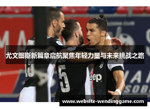尤文图斯新篇章启航聚焦年轻力量与未来挑战之路