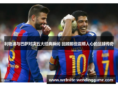 利物浦与巴萨对决五大经典瞬间 回顾那些震撼人心的足球传奇