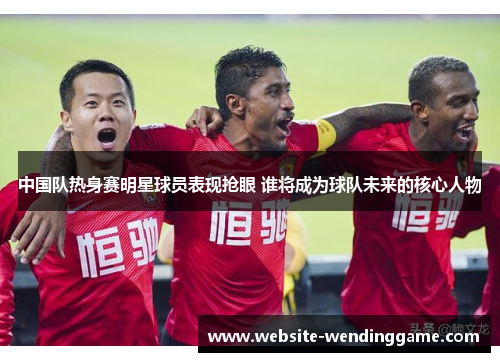中国队热身赛明星球员表现抢眼 谁将成为球队未来的核心人物