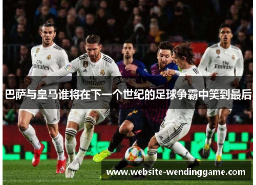巴萨与皇马谁将在下一个世纪的足球争霸中笑到最后