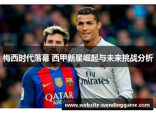 梅西时代落幕 西甲新星崛起与未来挑战分析