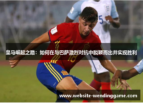 皇马崛起之路：如何在与巴萨激烈对抗中脱颖而出并实现胜利