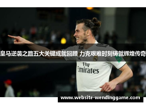 皇马逆袭之路五大关键成就回顾 力克艰难时刻铸就辉煌传奇