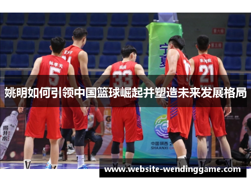 姚明如何引领中国篮球崛起并塑造未来发展格局