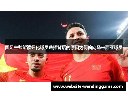 国足主帅解读归化球员选择背后的原因为何偏向马来西亚球员