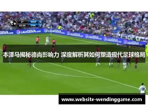 本泽马揭秘德尚影响力 深度解析其如何塑造现代足球格局