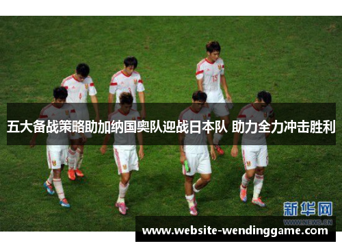 五大备战策略助加纳国奥队迎战日本队 助力全力冲击胜利