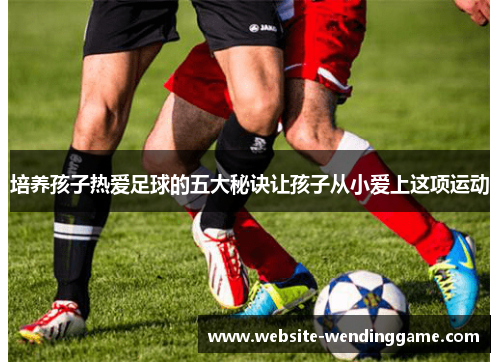 培养孩子热爱足球的五大秘诀让孩子从小爱上这项运动