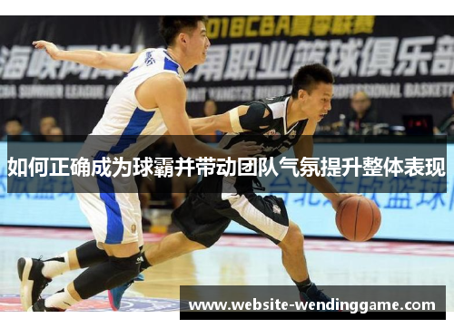 如何正确成为球霸并带动团队气氛提升整体表现