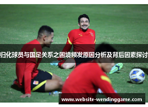 归化球员与国足关系之困境频发原因分析及背后因素探讨